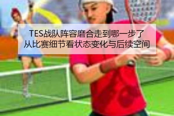 TES战队阵容磨合走到哪一步了 从比赛细节看状态变化与后续空间 - DOUYU